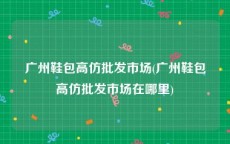 广州鞋包高仿批发市场(广州鞋包高仿批发市场在哪里)