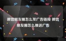 微信朋友圈怎么发广告链接 微信朋友圈怎么推送广告
