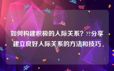 如何构建积极的人际关系？??分享建立良好人际关系的方法和技巧
