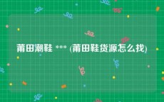 莆田潮鞋 *** (莆田鞋货源怎么找)