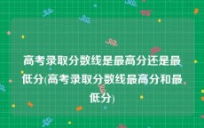 高考录取分数线是最高分还是最低分(高考录取分数线最高分和最低分)