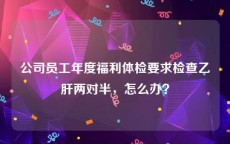 公司员工年度福利体检要求检查乙肝两对半，怎么办？
