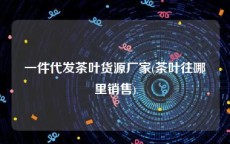 一件代发茶叶货源厂家(茶叶往哪里销售)