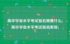 高中学业水平考试报名需要什么(高中学业水平考试报名系统)