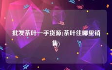批发茶叶一手货源(茶叶往哪里销售)