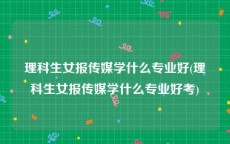 理科生女报传媒学什么专业好(理科生女报传媒学什么专业好考)