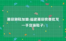 莆田潮鞋加盟(福建莆田我要批发一手货源鞋子)