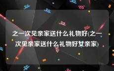之一次见亲家送什么礼物好(之一次见亲家送什么礼物好女亲家)