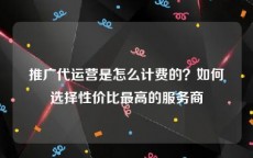 推广代运营是怎么计费的？如何选择性价比最高的服务商