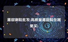 莆田潮鞋批发(高质量莆田鞋在哪里买)