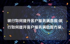银行如何提升客户服务满意度(银行如何提升客户服务满意度方案)