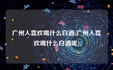 广州人喜欢喝什么白酒(广州人喜欢喝什么白酒呢)
