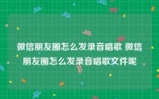 微信朋友圈怎么发录音唱歌 微信朋友圈怎么发录音唱歌文件呢