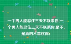 一个男人能忍住三天不联系你(一个男人能忍住三天不联系你,是不是真的不喜欢你)