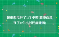 超市西瓜开了12个小时(超市西瓜开了12个小时还能吃吗)