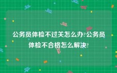 公务员体检不过关怎么办?公务员体检不合格怎么解决?