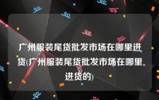 广州服装尾货批发市场在哪里进货(广州服装尾货批发市场在哪里进货的)