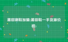 莆田潮鞋加盟(莆田鞋一手货源价格)