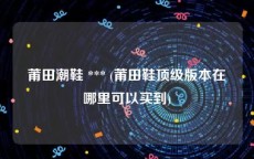 莆田潮鞋 *** (莆田鞋顶级版本在哪里可以买到)