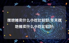 摆地摊卖什么小吃比较好(冬天摆地摊卖什么小吃比较好)