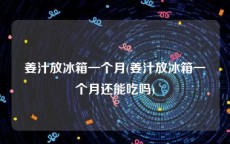 姜汁放冰箱一个月(姜汁放冰箱一个月还能吃吗)