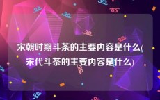 宋朝时期斗茶的主要内容是什么(宋代斗茶的主要内容是什么)