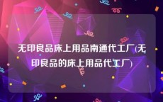 无印良品床上用品南通代工厂(无印良品的床上用品代工厂)