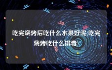 吃完烧烤后吃什么水果好呢(吃完烧烤吃什么排毒)