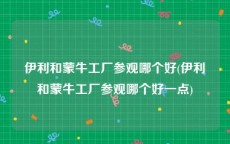 伊利和蒙牛工厂参观哪个好(伊利和蒙牛工厂参观哪个好一点)