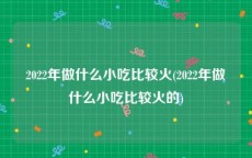 2022年做什么小吃比较火(2022年做什么小吃比较火的)