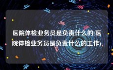 医院体检业务员是负责什么的(医院体检业务员是负责什么的工作)