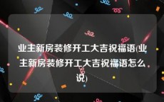 业主新房装修开工大吉祝福语(业主新房装修开工大吉祝福语怎么说)