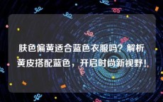 肤色偏黄适合蓝色衣服吗？解析黄皮搭配蓝色，开启时尚新视野！