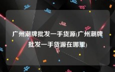 广州潮牌批发一手货源(广州潮牌批发一手货源在哪里)