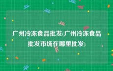 广州冷冻食品批发(广州冷冻食品批发市场在哪里批发)