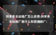 拼多多全站推广怎么收费(拼多多全站推广是什么和普通推广)
