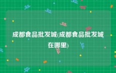 成都食品批发城(成都食品批发城在哪里)