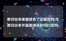 姜切出来里面绿色了还能吃吗(生姜切出来外面是绿色的可以吃吗)