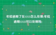 年检逾期了在12123怎么处理(年检逾期12123可以处理吗)