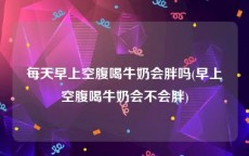 每天早上空腹喝牛奶会胖吗(早上空腹喝牛奶会不会胖)