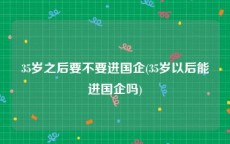 35岁之后要不要进国企(35岁以后能进国企吗)