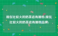 现在比较火的奶茶店有哪些(现在比较火的奶茶店有哪些品牌)