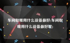 车间取暖用什么设备最好(车间取暖用什么设备最好呢)