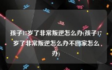 孩子17岁了非常叛逆怎么办(孩子17岁了非常叛逆怎么办不回家怎么办)