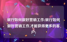 银行如何做好营销工作(银行如何做好营销工作,才能获得更多的客户)