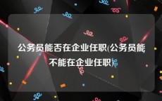 公务员能否在企业任职(公务员能不能在企业任职)