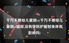 千万不要给儿童做ct(千万不要给儿童做ct脑部,没有穿防护服对身体有影响吗)