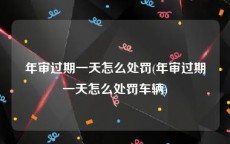 年审过期一天怎么处罚(年审过期一天怎么处罚车辆)