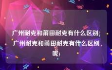 广州耐克和莆田耐克有什么区别(广州耐克和莆田耐克有什么区别呢)