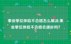 事业单位体检不合格怎么解决,事业单位体检不合格会递补吗？